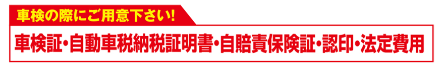 車検に必要なもの/車検証・自動車税納税証明書・自賠責保険賞・認印・法定費用※4WD車は3,150円、輸入車は5,250円車検基本料がアップとなります。※自家用貨物車は法定12ヶ月点検となります。※分解点検の結果生じる作業・部品代は別途料金となります。※整備保証は車検時に整備を行った箇所のみとなります。※エコカー減税の適用は、車種・形式・燃費基準により異なりますので、事前にお知らせさせていただきます。